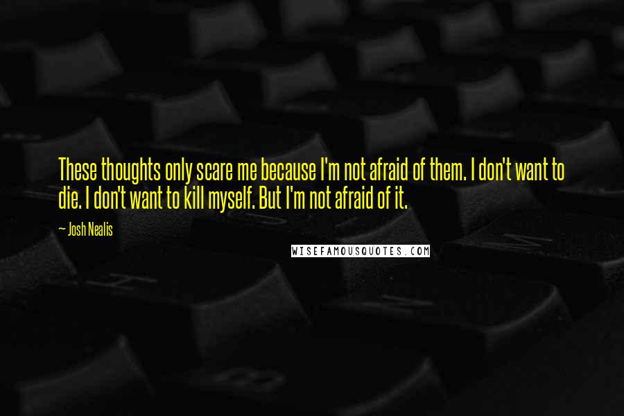 Josh Nealis Quotes: These thoughts only scare me because I'm not afraid of them. I don't want to die. I don't want to kill myself. But I'm not afraid of it.