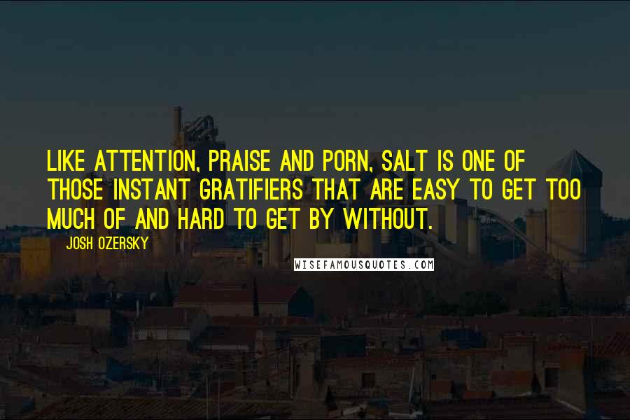 Josh Ozersky Quotes: Like attention, praise and porn, salt is one of those instant gratifiers that are easy to get too much of and hard to get by without.