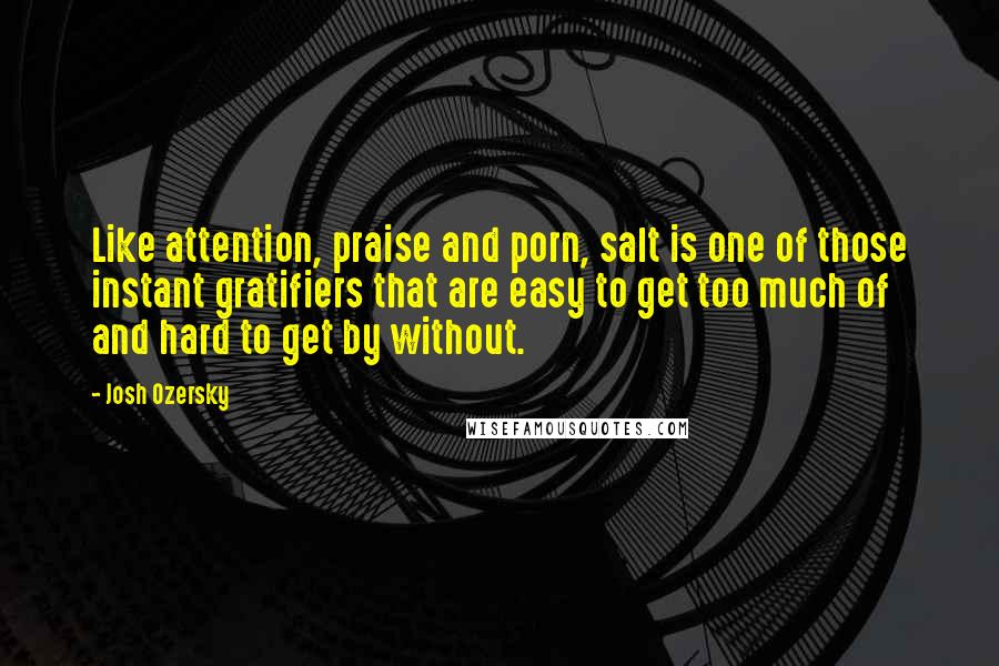 Josh Ozersky Quotes: Like attention, praise and porn, salt is one of those instant gratifiers that are easy to get too much of and hard to get by without.