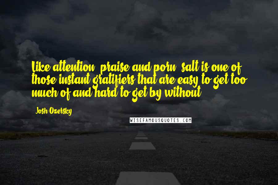 Josh Ozersky Quotes: Like attention, praise and porn, salt is one of those instant gratifiers that are easy to get too much of and hard to get by without.
