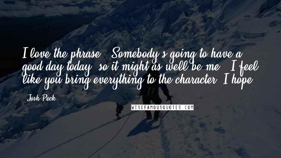 Josh Peck Quotes: I love the phrase, 'Somebody's going to have a good day today, so it might as well be me.' I feel like you bring everything to the character, I hope.