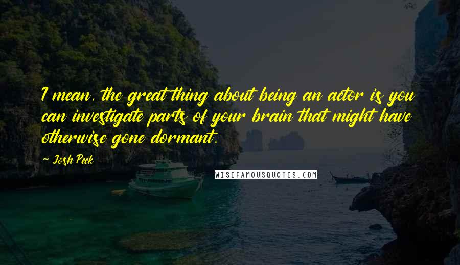 Josh Peck Quotes: I mean, the great thing about being an actor is you can investigate parts of your brain that might have otherwise gone dormant.