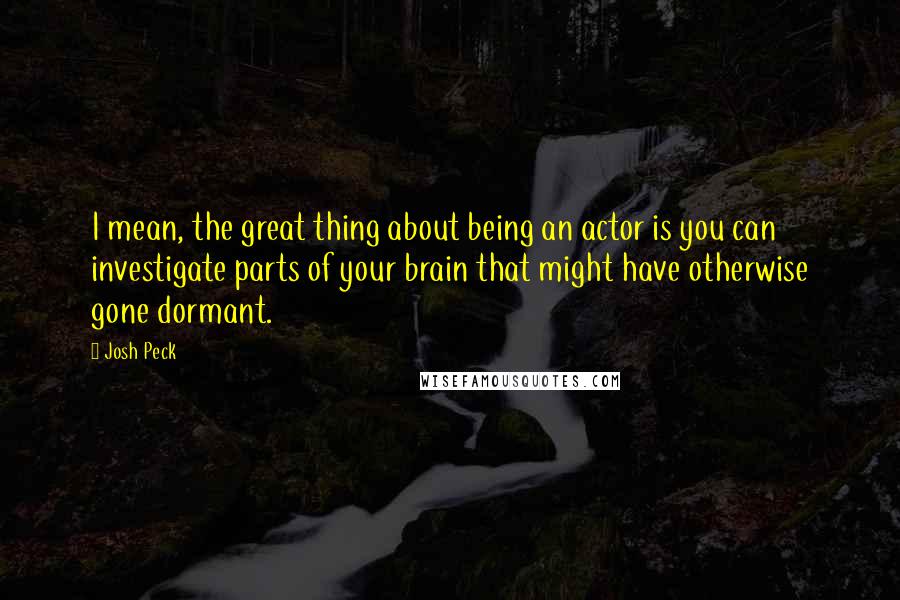 Josh Peck Quotes: I mean, the great thing about being an actor is you can investigate parts of your brain that might have otherwise gone dormant.