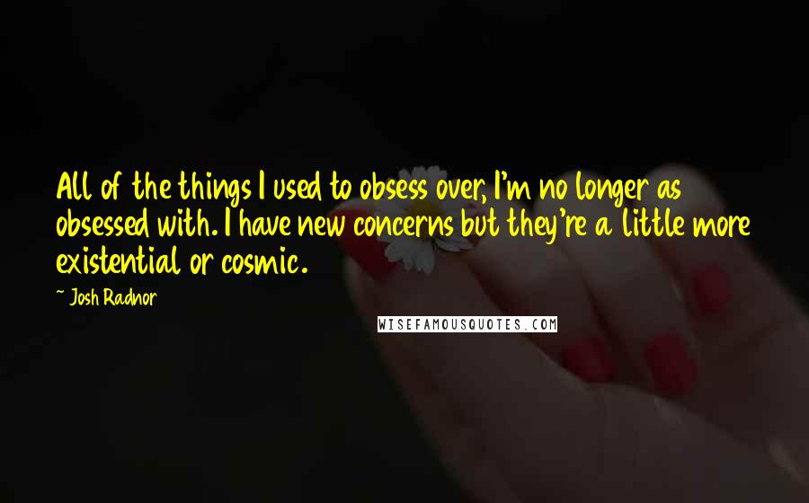 Josh Radnor Quotes: All of the things I used to obsess over, I'm no longer as obsessed with. I have new concerns but they're a little more existential or cosmic.