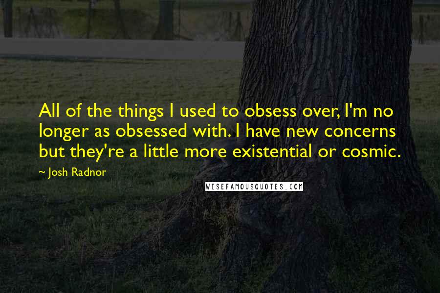 Josh Radnor Quotes: All of the things I used to obsess over, I'm no longer as obsessed with. I have new concerns but they're a little more existential or cosmic.