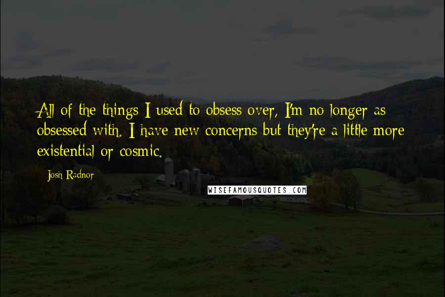 Josh Radnor Quotes: All of the things I used to obsess over, I'm no longer as obsessed with. I have new concerns but they're a little more existential or cosmic.