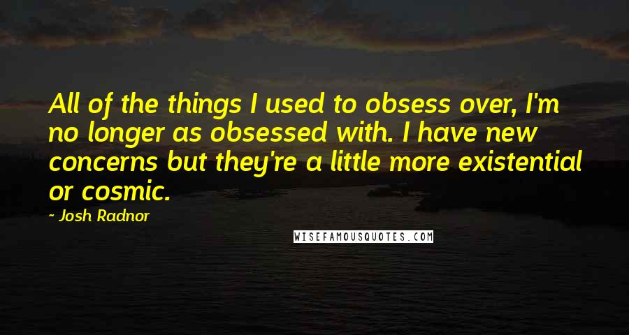 Josh Radnor Quotes: All of the things I used to obsess over, I'm no longer as obsessed with. I have new concerns but they're a little more existential or cosmic.