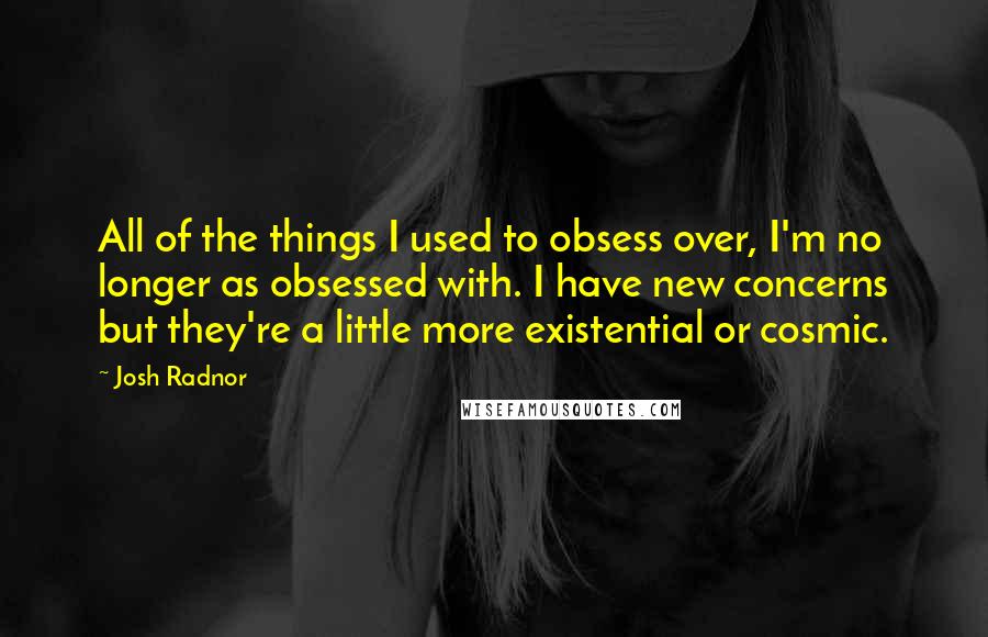 Josh Radnor Quotes: All of the things I used to obsess over, I'm no longer as obsessed with. I have new concerns but they're a little more existential or cosmic.