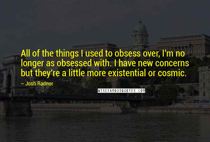 Josh Radnor Quotes: All of the things I used to obsess over, I'm no longer as obsessed with. I have new concerns but they're a little more existential or cosmic.