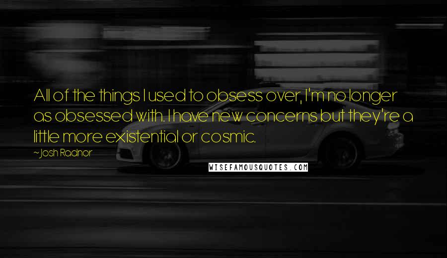 Josh Radnor Quotes: All of the things I used to obsess over, I'm no longer as obsessed with. I have new concerns but they're a little more existential or cosmic.