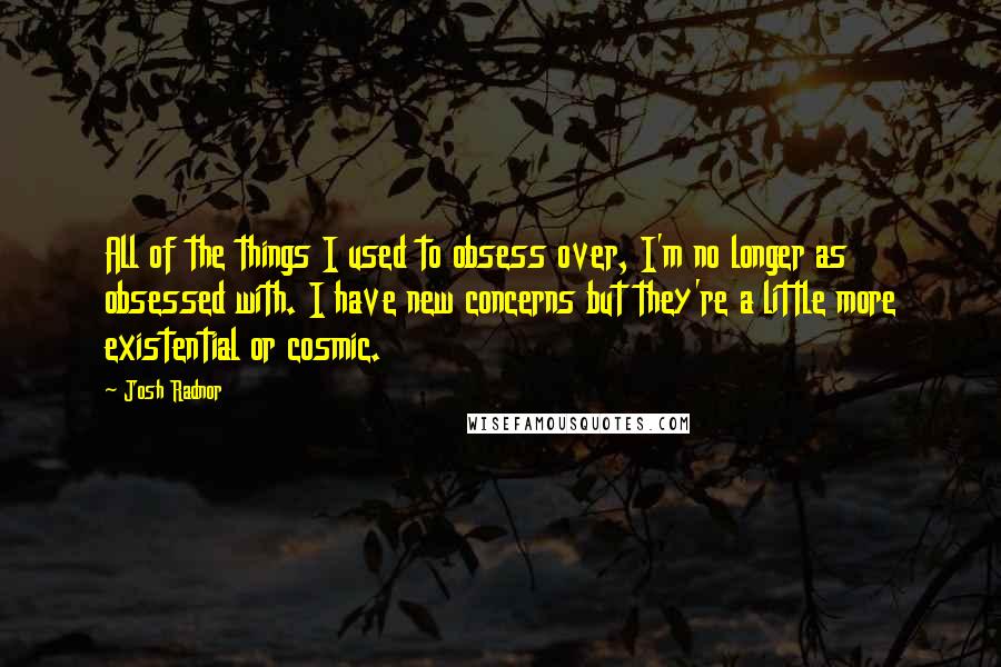 Josh Radnor Quotes: All of the things I used to obsess over, I'm no longer as obsessed with. I have new concerns but they're a little more existential or cosmic.