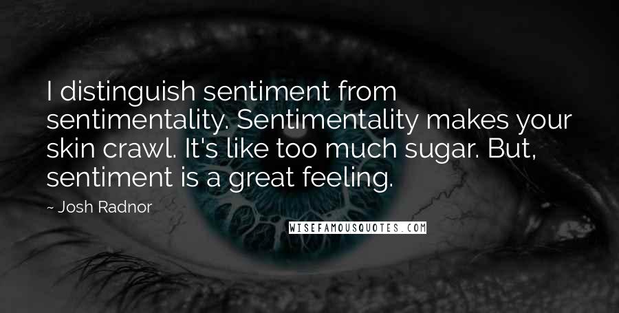 Josh Radnor Quotes: I distinguish sentiment from sentimentality. Sentimentality makes your skin crawl. It's like too much sugar. But, sentiment is a great feeling.