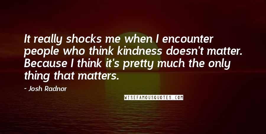 Josh Radnor Quotes: It really shocks me when I encounter people who think kindness doesn't matter. Because I think it's pretty much the only thing that matters.