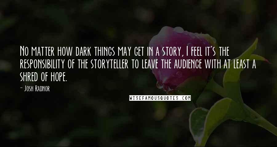 Josh Radnor Quotes: No matter how dark things may get in a story, I feel it's the responsibility of the storyteller to leave the audience with at least a shred of hope.
