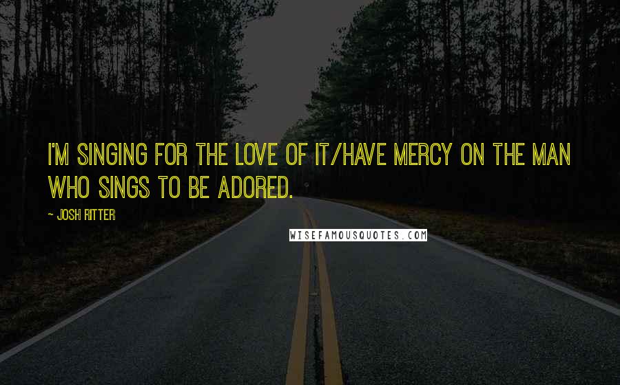 Josh Ritter Quotes: I'm singing for the love of it/Have mercy on the man who sings to be adored.