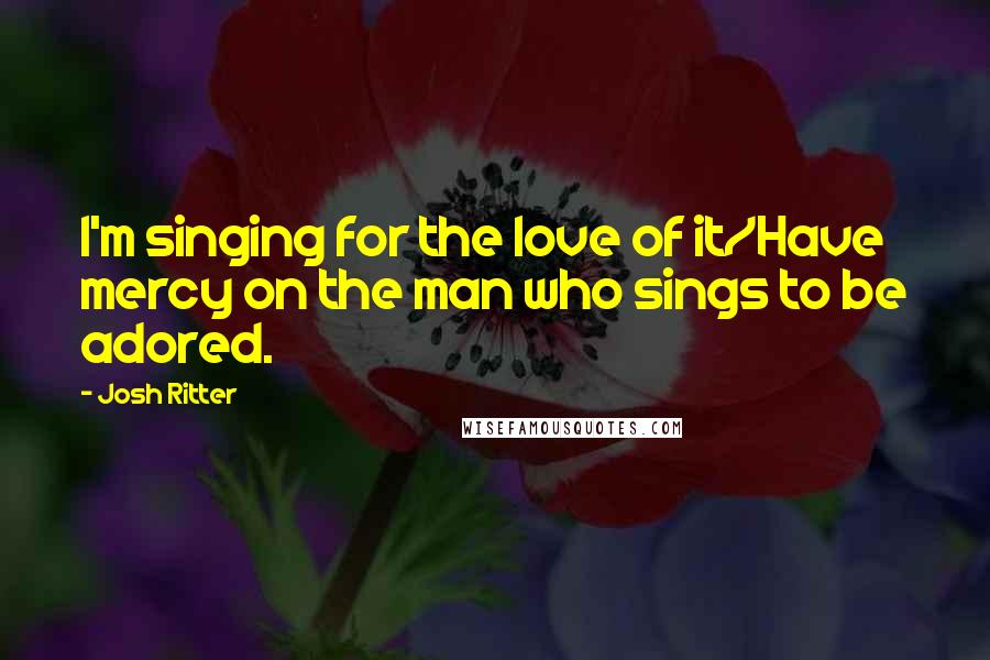 Josh Ritter Quotes: I'm singing for the love of it/Have mercy on the man who sings to be adored.