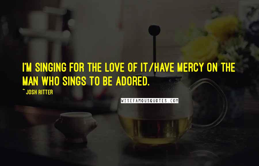 Josh Ritter Quotes: I'm singing for the love of it/Have mercy on the man who sings to be adored.