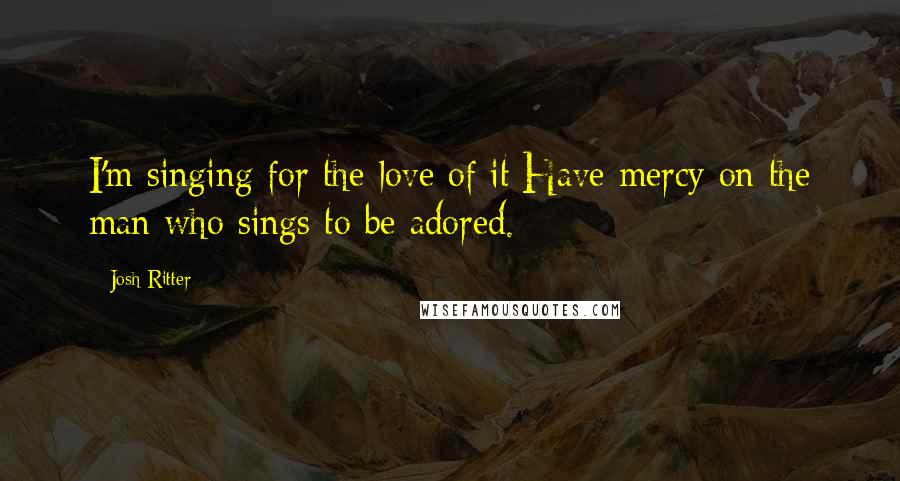 Josh Ritter Quotes: I'm singing for the love of it/Have mercy on the man who sings to be adored.