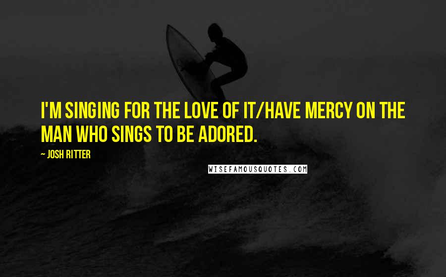 Josh Ritter Quotes: I'm singing for the love of it/Have mercy on the man who sings to be adored.