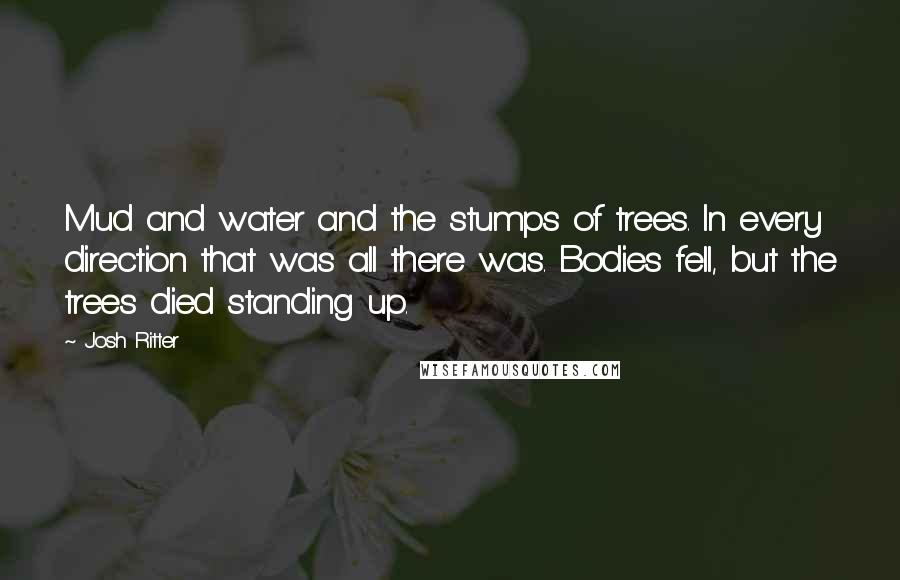 Josh Ritter Quotes: Mud and water and the stumps of trees. In every direction that was all there was. Bodies fell, but the trees died standing up.