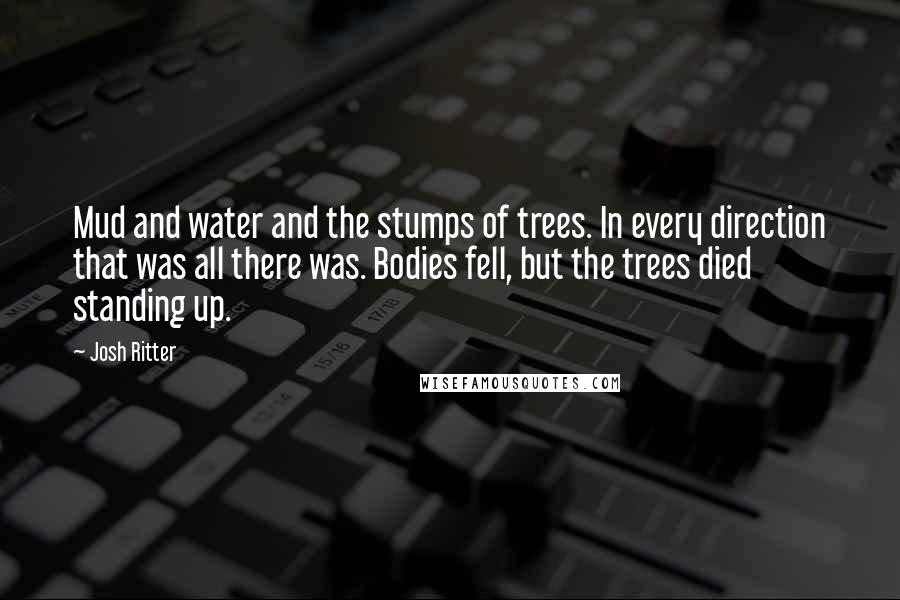 Josh Ritter Quotes: Mud and water and the stumps of trees. In every direction that was all there was. Bodies fell, but the trees died standing up.