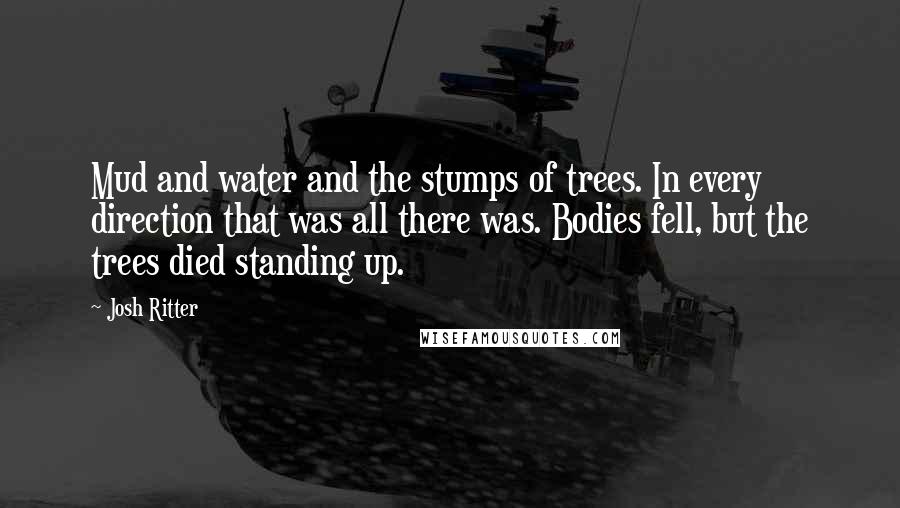 Josh Ritter Quotes: Mud and water and the stumps of trees. In every direction that was all there was. Bodies fell, but the trees died standing up.