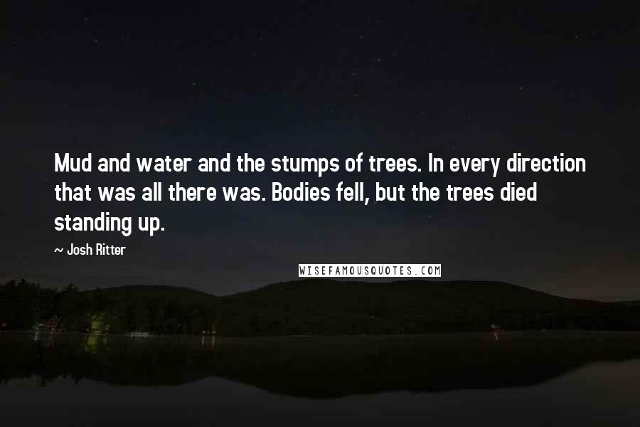 Josh Ritter Quotes: Mud and water and the stumps of trees. In every direction that was all there was. Bodies fell, but the trees died standing up.