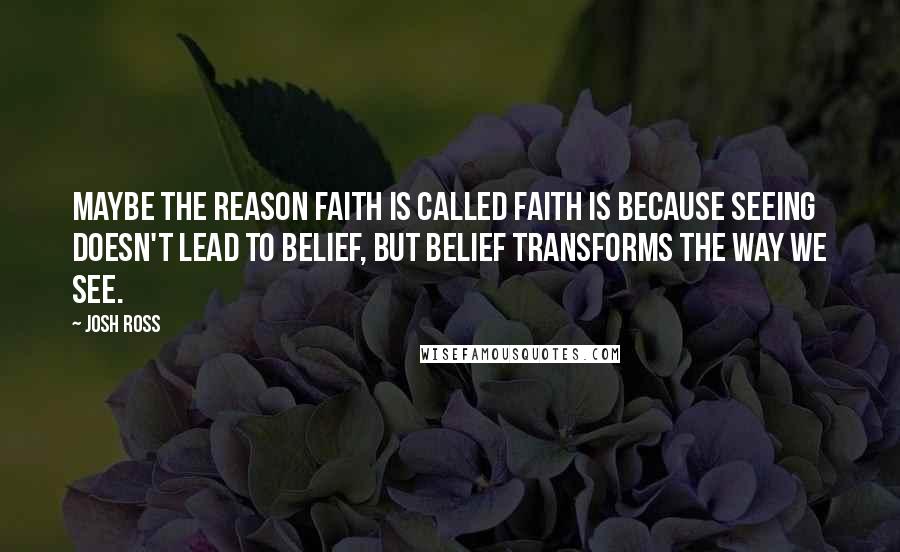 Josh Ross Quotes: Maybe the reason faith is called faith is because seeing doesn't lead to belief, but belief transforms the way we see.