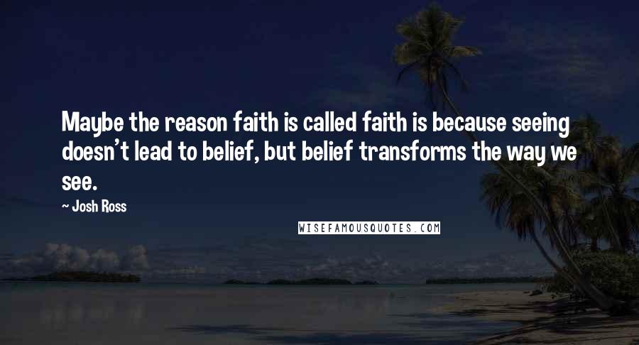 Josh Ross Quotes: Maybe the reason faith is called faith is because seeing doesn't lead to belief, but belief transforms the way we see.