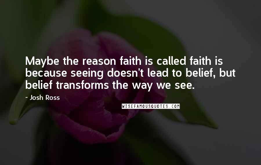 Josh Ross Quotes: Maybe the reason faith is called faith is because seeing doesn't lead to belief, but belief transforms the way we see.