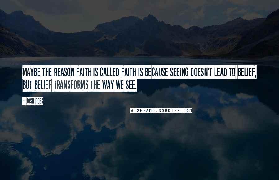 Josh Ross Quotes: Maybe the reason faith is called faith is because seeing doesn't lead to belief, but belief transforms the way we see.