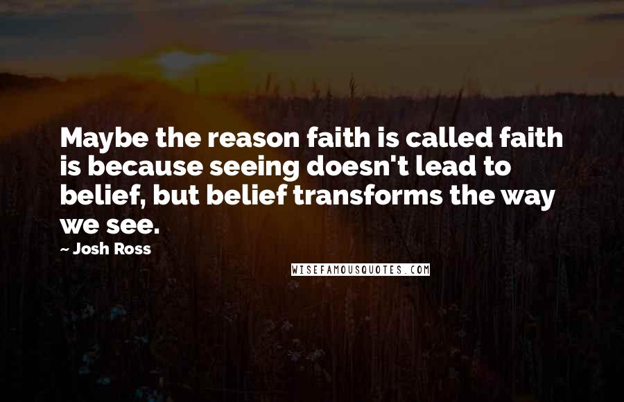 Josh Ross Quotes: Maybe the reason faith is called faith is because seeing doesn't lead to belief, but belief transforms the way we see.