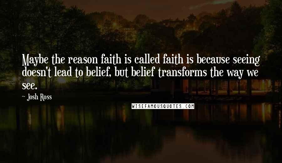 Josh Ross Quotes: Maybe the reason faith is called faith is because seeing doesn't lead to belief, but belief transforms the way we see.