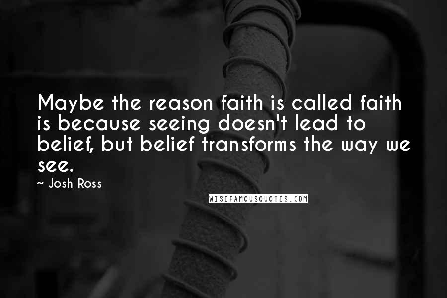 Josh Ross Quotes: Maybe the reason faith is called faith is because seeing doesn't lead to belief, but belief transforms the way we see.