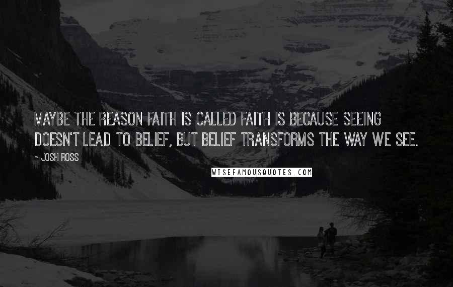Josh Ross Quotes: Maybe the reason faith is called faith is because seeing doesn't lead to belief, but belief transforms the way we see.