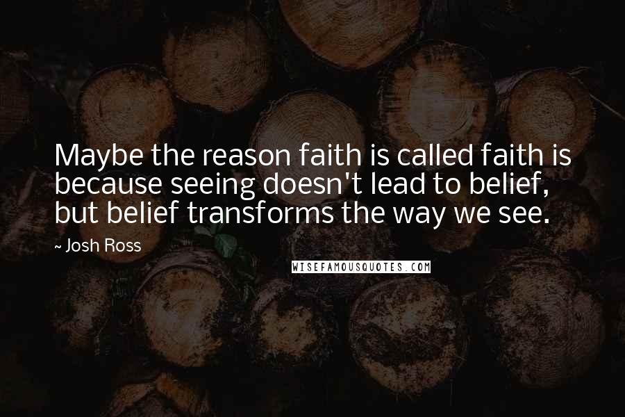 Josh Ross Quotes: Maybe the reason faith is called faith is because seeing doesn't lead to belief, but belief transforms the way we see.