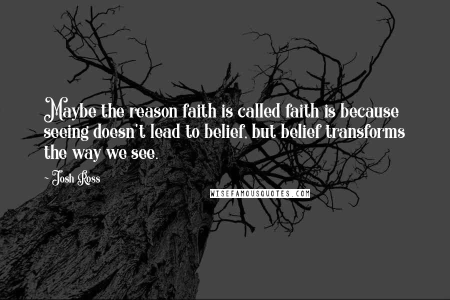 Josh Ross Quotes: Maybe the reason faith is called faith is because seeing doesn't lead to belief, but belief transforms the way we see.