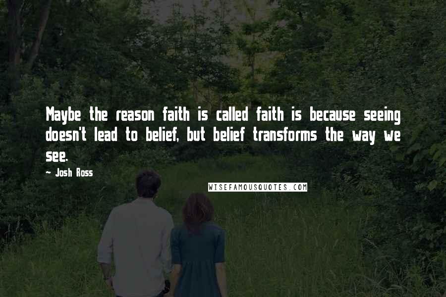 Josh Ross Quotes: Maybe the reason faith is called faith is because seeing doesn't lead to belief, but belief transforms the way we see.