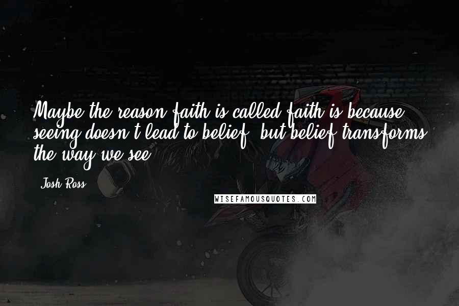 Josh Ross Quotes: Maybe the reason faith is called faith is because seeing doesn't lead to belief, but belief transforms the way we see.