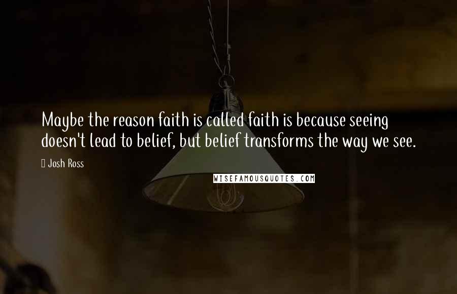 Josh Ross Quotes: Maybe the reason faith is called faith is because seeing doesn't lead to belief, but belief transforms the way we see.