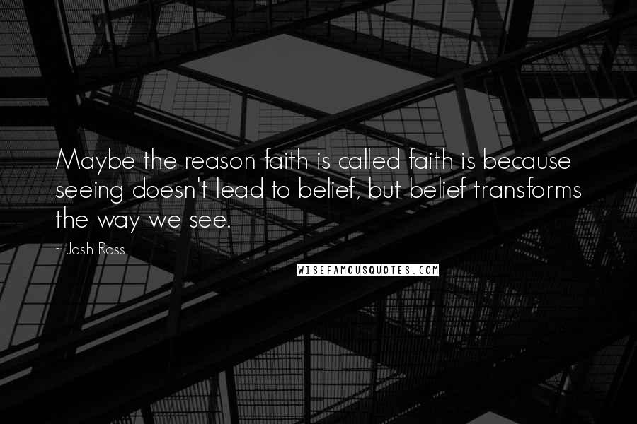 Josh Ross Quotes: Maybe the reason faith is called faith is because seeing doesn't lead to belief, but belief transforms the way we see.