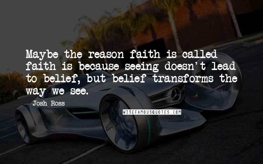 Josh Ross Quotes: Maybe the reason faith is called faith is because seeing doesn't lead to belief, but belief transforms the way we see.