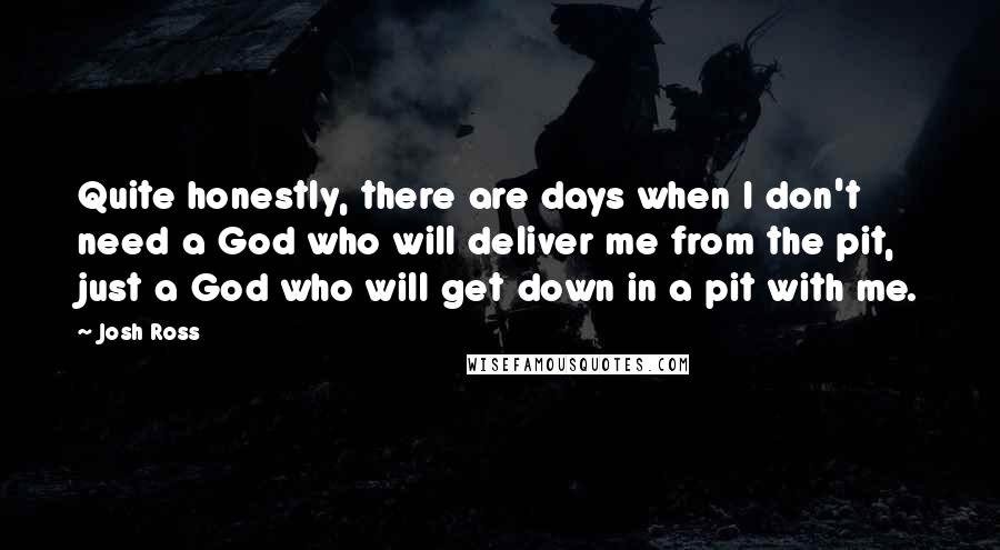 Josh Ross Quotes: Quite honestly, there are days when I don't need a God who will deliver me from the pit, just a God who will get down in a pit with me.