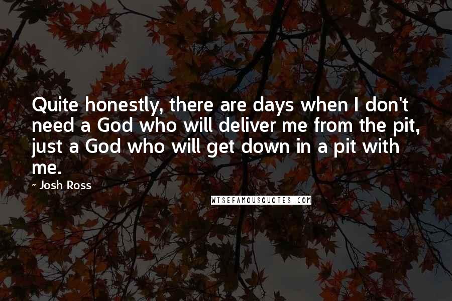 Josh Ross Quotes: Quite honestly, there are days when I don't need a God who will deliver me from the pit, just a God who will get down in a pit with me.