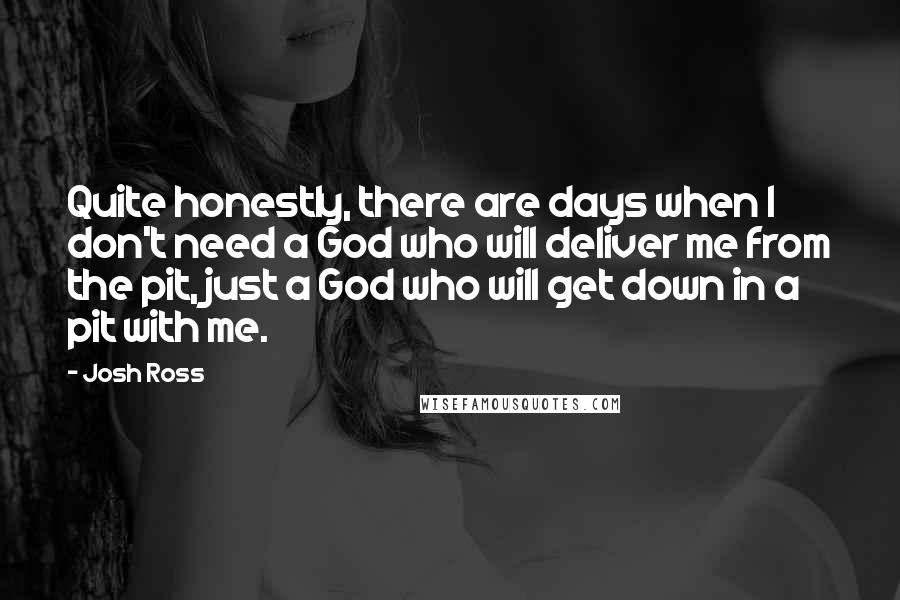 Josh Ross Quotes: Quite honestly, there are days when I don't need a God who will deliver me from the pit, just a God who will get down in a pit with me.