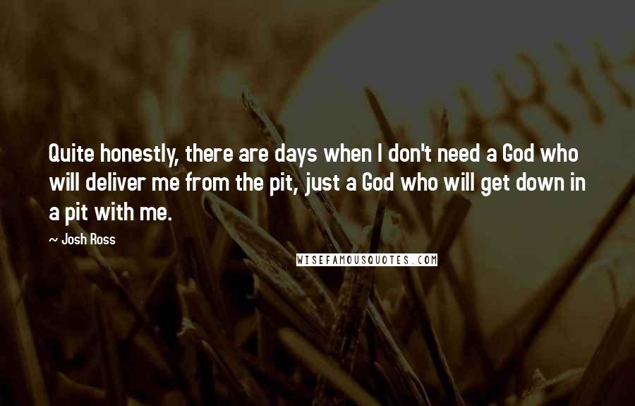 Josh Ross Quotes: Quite honestly, there are days when I don't need a God who will deliver me from the pit, just a God who will get down in a pit with me.