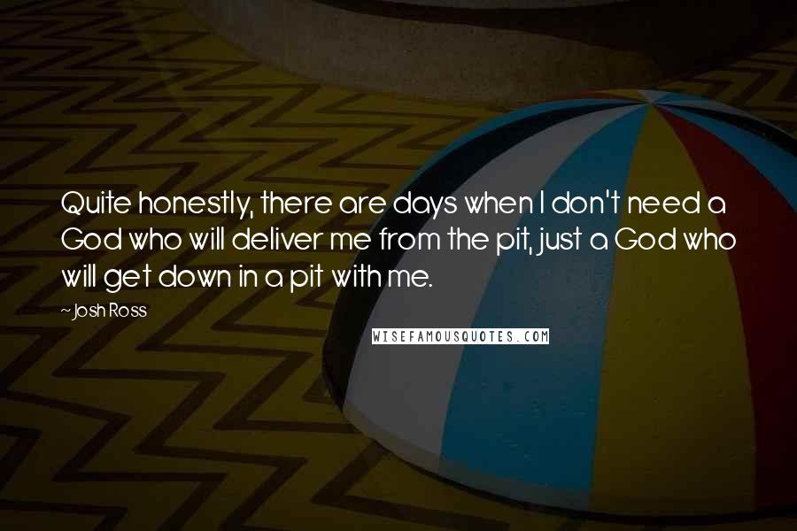 Josh Ross Quotes: Quite honestly, there are days when I don't need a God who will deliver me from the pit, just a God who will get down in a pit with me.