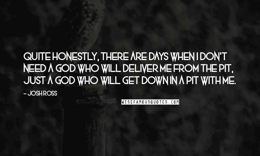 Josh Ross Quotes: Quite honestly, there are days when I don't need a God who will deliver me from the pit, just a God who will get down in a pit with me.