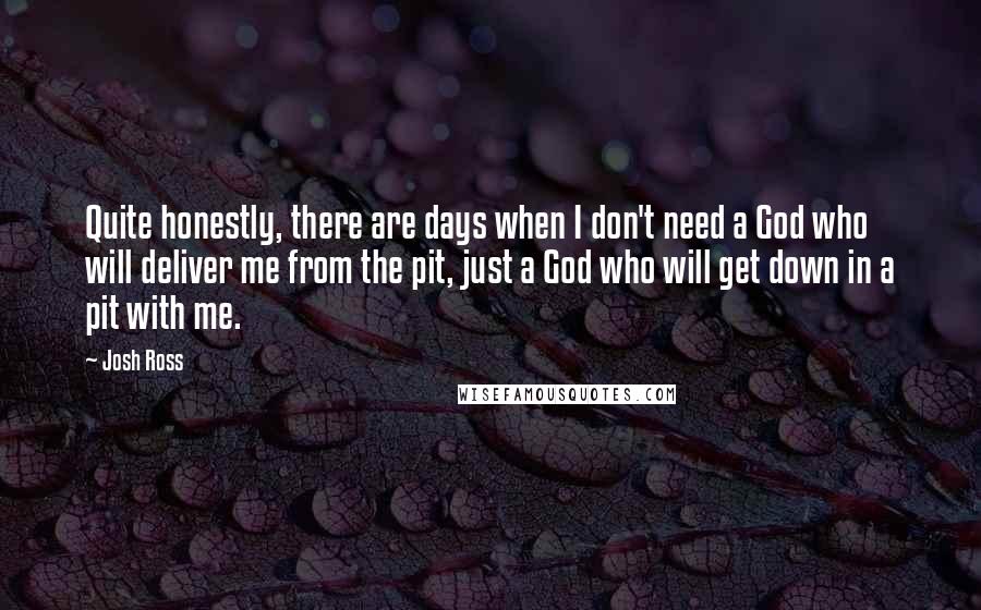 Josh Ross Quotes: Quite honestly, there are days when I don't need a God who will deliver me from the pit, just a God who will get down in a pit with me.