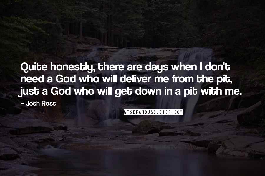 Josh Ross Quotes: Quite honestly, there are days when I don't need a God who will deliver me from the pit, just a God who will get down in a pit with me.